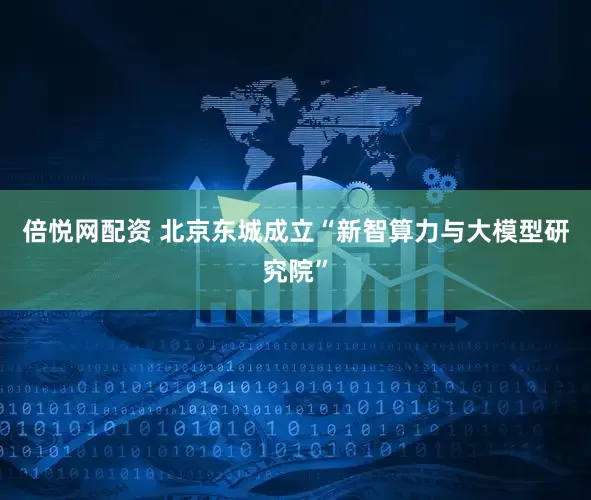 倍悦网配资 北京东城成立“新智算力与大模型研究院”