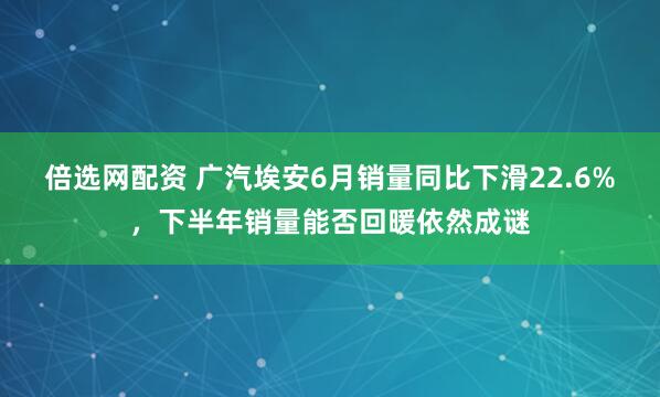 倍选网配资 广汽埃安6月销量同比下滑22.6%，下半年销量能否回暖依然成谜