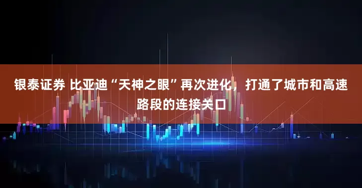 银泰证券 比亚迪“天神之眼”再次进化，打通了城市和高速路段的连接关口