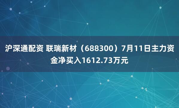 沪深通配资 联瑞新材（688300）7月11日主力资金净买入1612.73万元
