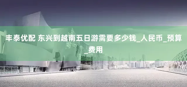 丰泰优配 东兴到越南五日游需要多少钱_人民币_预算_费用