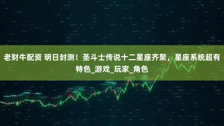 老财牛配资 明日封测！圣斗士传说十二星座齐聚，星座系统超有特色_游戏_玩家_角色