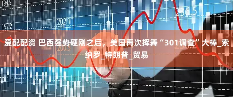 爱配配资 巴西强势硬刚之后，美国再次挥舞“301调查”大棒_索纳罗_特朗普_贸易