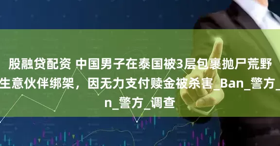 股融贷配资 中国男子在泰国被3层包裹抛尸荒野！遭生意伙伴绑架，因无力支付赎金被杀害_Ban_警方_调查