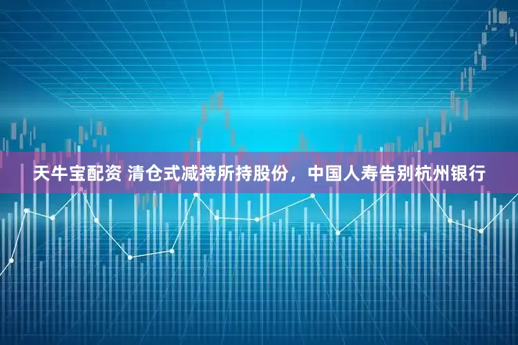 天牛宝配资 清仓式减持所持股份，中国人寿告别杭州银行