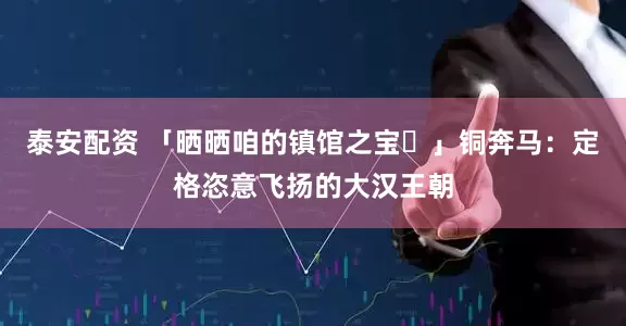 泰安配资 「晒晒咱的镇馆之宝⑰」铜奔马：定格恣意飞扬的大汉王朝