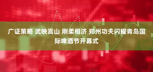 广证策略 武映嵩山 刚柔相济 郑州功夫闪耀青岛国际啤酒节开幕式