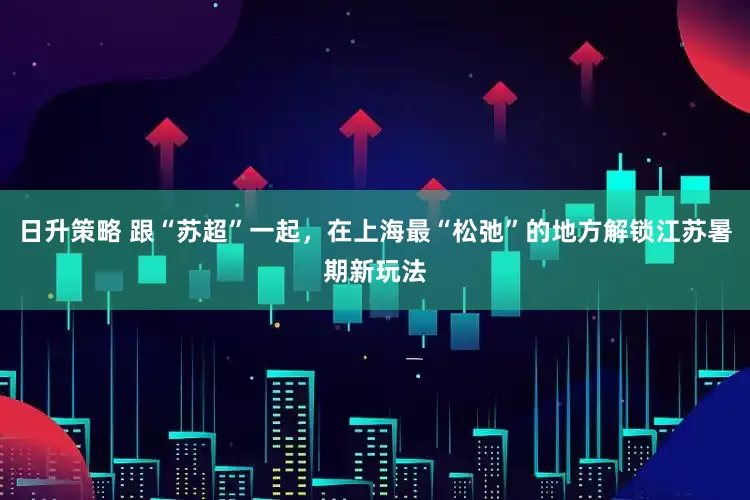 日升策略 跟“苏超”一起，在上海最“松弛”的地方解锁江苏暑期新玩法