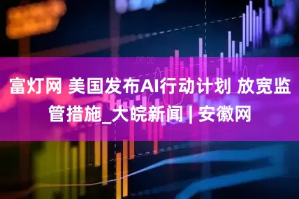 富灯网 美国发布AI行动计划 放宽监管措施_大皖新闻 | 安徽网