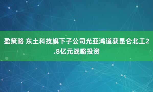 盈策略 东土科技旗下子公司光亚鸿道获昆仑北工2.8亿元战略投资