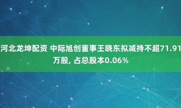 河北龙坤配资 中际旭创董事王晓东拟减持不超71.91万股, 占总股本0.06%