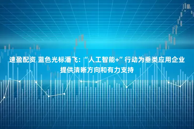 速盈配资 蓝色光标潘飞: “人工智能+”行动为垂类应用企业提供清晰方向和有力支持
