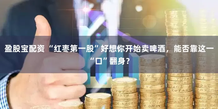 盈股宝配资 “红枣第一股”好想你开始卖啤酒，能否靠这一“口”翻身？