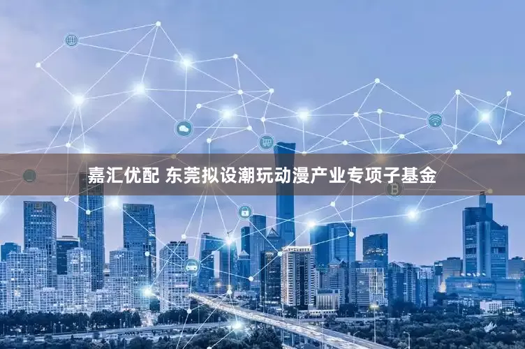 嘉汇优配 东莞拟设潮玩动漫产业专项子基金