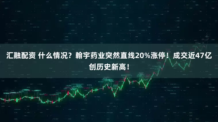 汇融配资 什么情况？翰宇药业突然直线20%涨停！成交近47亿创历史新高！