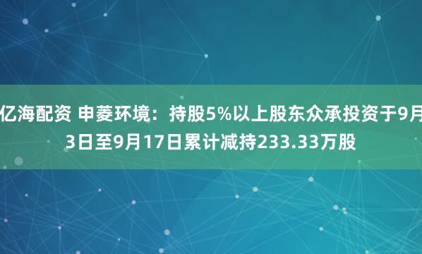 亿海配资 申菱环境:持股5%以上股东众承投资于9月3日至9月17日累计减持233.33万股