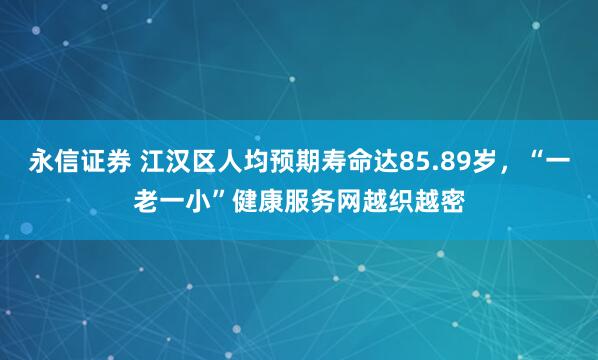 永信证券 江汉区人均预期寿命达85.89岁,“一老一小”健康服务网越织越密