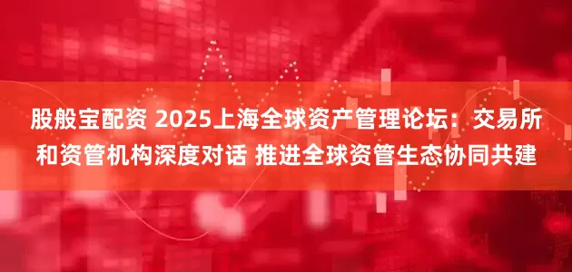 股般宝配资 2025上海全球资产管理论坛:交易所和资管机构深度对话 推进全球资管生态协同共建