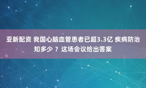 亚新配资 我国心脑血管患者已超3.3亿 疾病防治知多少 ？这场会议给出答案