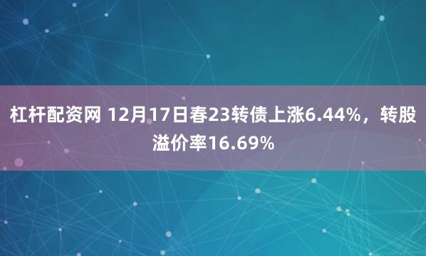 杠杆配资网 12月17日春23转债上涨6.44%，转股溢价率16.69%