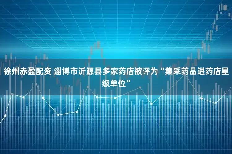 徐州赤盈配资 淄博市沂源县多家药店被评为“集采药品进药店星级单位”