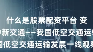 什么是股票配资平台 变革中的空中新交通——我国低空交通运输发展一线观察
