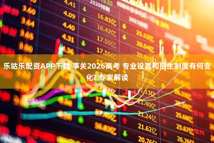 乐咕乐配资APP下载 事关2026高考 专业设置和招生制度有何变化? 专家解读