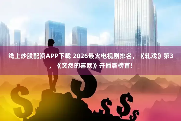 线上炒股配资APP下载 2026最火电视剧排名，《轧戏》第3，《突然的喜欢》开播霸榜首!