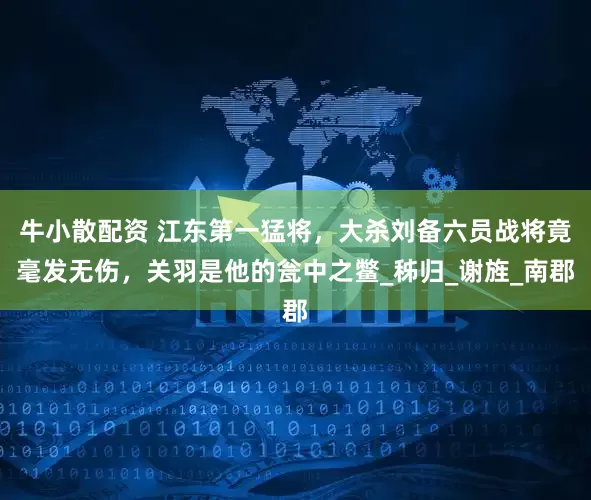 牛小散配资 江东第一猛将，大杀刘备六员战将竟毫发无伤，关羽是他的瓮中之鳖_秭归_谢旌_南郡