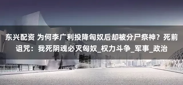 东兴配资 为何李广利投降匈奴后却被分尸祭神？死前诅咒：我死阴魂必灭匈奴_权力斗争_军事_政治