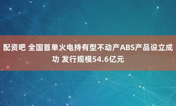配资吧 全国首单火电持有型不动产ABS产品设立成功 发行规模54.6亿元