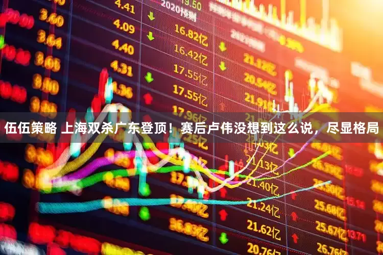 伍伍策略 上海双杀广东登顶！赛后卢伟没想到这么说，尽显格局